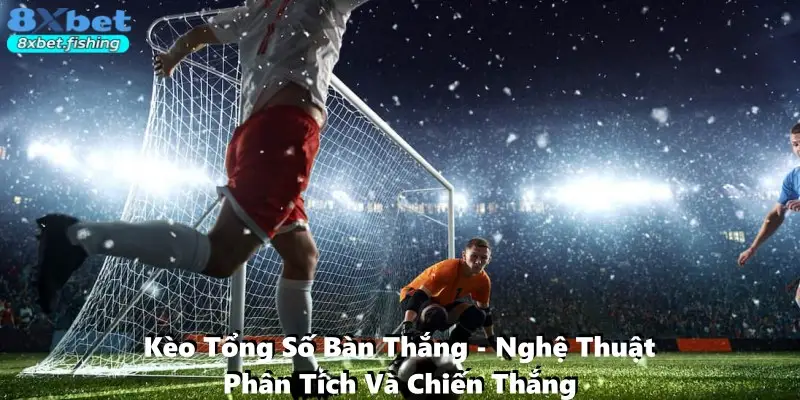 Kèo Tổng Số Bàn Thắng - Nghệ Thuật Phân Tích Và Chiến Thắng